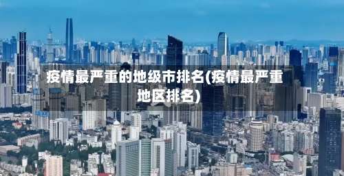疫情最严重的地级市排名(疫情最严重地区排名)-第3张图片