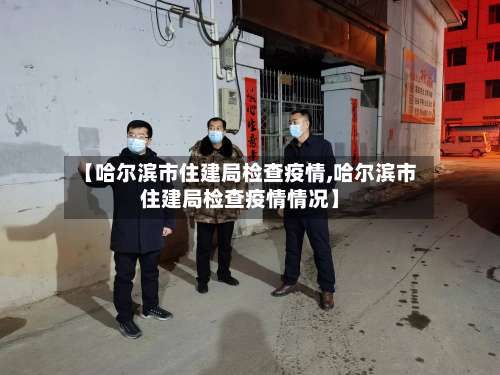 【哈尔滨市住建局检查疫情,哈尔滨市住建局检查疫情情况】-第1张图片