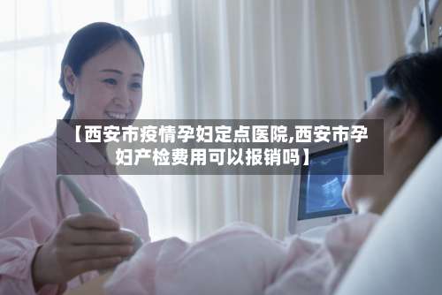 【西安市疫情孕妇定点医院,西安市孕妇产检费用可以报销吗】-第1张图片