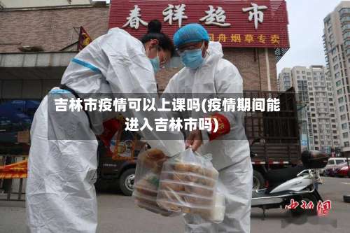 吉林市疫情可以上课吗(疫情期间能进入吉林市吗)-第1张图片