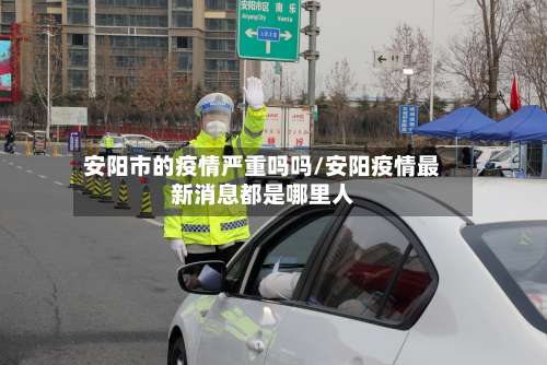 安阳市的疫情严重吗吗/安阳疫情最新消息都是哪里人-第1张图片