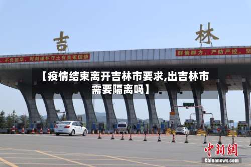 【疫情结束离开吉林市要求,出吉林市需要隔离吗】-第3张图片