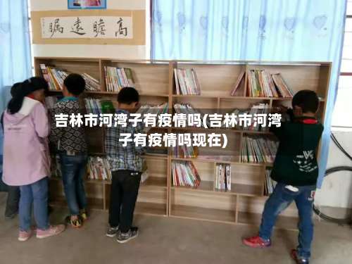 吉林市河湾子有疫情吗(吉林市河湾子有疫情吗现在)-第1张图片