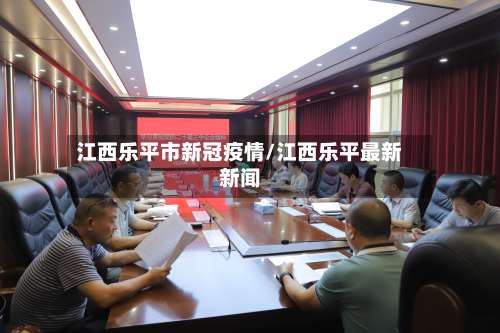 江西乐平市新冠疫情/江西乐平最新新闻-第1张图片